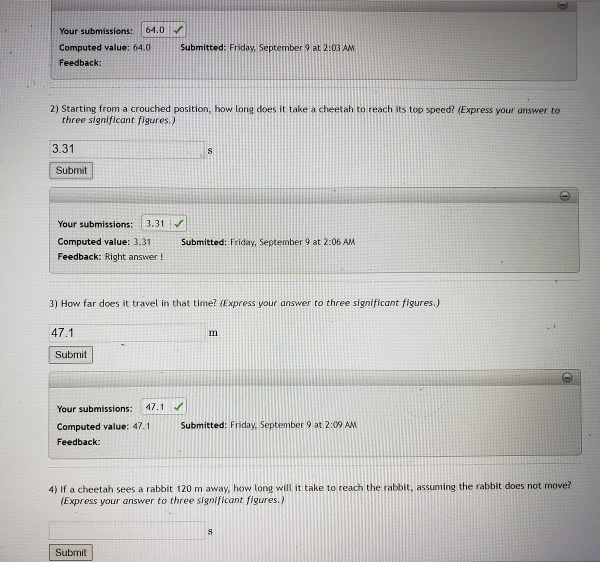 Your submissions: 64.0
Computed value: 64.0
Feedback:
2) Starting from a crouched position, how long does it take a cheetah to reach its top speed? (Express your answer to
three significant figures.)
3.31
Submit
Your submissions: 3.31
Computed value: 3.31
Feedback: Right answer!
47.1
Submit
Submitted: Friday, September 9 at 2:03 AM
3) How far does it travel in that time? (Express your answer to three significant figures.)
Your submissions: 47.1
Computed value: 47.1
Feedback:
S
Submit
Submitted: Friday, September 9 at 2:06 AM
Submitted: Friday, September 9 at 2:09 AM
4) If a cheetah sees a rabbit 120 m away, how long will it take to reach the rabbit, assuming the rabbit does not move?
(Express your answer to three significant figures.)
S