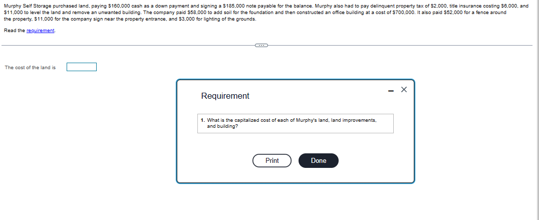 Murphy Self Storage purchased land, paying $160,000 cash as a down payment and signing a $185,000 note payable for the balance. Murphy also had to pay delinquent property tax of $2,000, title insurance costing $6,000, and
$11,000 to level the land and remove an unwanted building. The company paid $58,000 to add soil for the foundation and then constructed an office building at a cost of $700,000. It also paid $52,000 for a fence around
the property. $11,000 for the company sign near the property entrance, and $3,000 for lighting of the grounds.
Read the requirement.
The cost of the land is
Requirement
1. What is the capitalized cost of each of Murphy's land, land improvements,
and building?
Print
Done