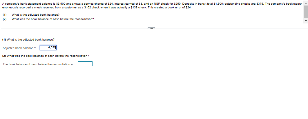 A company's bank statement balance is $3,500 and shows a service charge of $24, interest earned of $3, and an NSF check for $250. Deposits in transit total $1,500; outstanding checks are $375. The company's bookkeeper
erroneously recorded a check received from a customer as a $162 check when it was actually a $138 check. This created a book error of $24.
(1) What is the adjusted bank balance?
(2) What was the book balance of cash before the reconciliation?
(1) What is the adjusted bank balance?
Adjusted bank balance =
4,625
(2) What was the book balance of cash before the reconciliation?
The book balance of cash before the reconciliation =