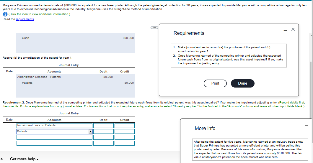 Maryanne Printers incurred external costs of $800,000 for a patent for a new laser printer. Although the patent gives legal protection for 20 years, it was expected to provide Maryanne with a competitive advantage for only ten
years due to expected technological advances in the industry. Maryanne uses the straight-line method of amortization.
i (Click the icon to view additional information.)
Read the requirements.
es
Record (b) the amortization of the patent for year 1.
Journal Entry
Date
Cash
Date
Accounts
Amortization Expense-Patents
Patents
Get more help.
Accounts
Impairment Loss on Patents
Patents
Debit
80,000
800,000
Debit
Credit
80,000
Requirement 2. Once Maryanne learned of the competing printer and adjusted the expected future cash flows from its original patent, was this asset impaired? If so, make the impairment adjusting entry. (Record debits first,
then credits. Exclude explanations from any journal entries. For transactions that do not require an entry, make sure to select "No entry required" in the first cell in the "Accounts" column and leave I other input fields blank.)
Journal Entry
Requirements
Credit
1. Make journal entries to record (a) the purchase of the patent and (b)
amortization for year 1.
2. Once Maryanne learned of the competing printer and adjusted the expected
future cash flows from its original patent, was this asset impaired? If so, make
the impairment adjusting entry.
Print
Done
More info
X
After using the patent for five years, Maryanne learned at an industry trade show
that Super Printers has patented a more efficient printer and will be selling this
printer next quarter. Because of this new information, Maryanne determined that
the expected future cash flows from its patent were now only $310,000. The fair
value of Maryanne's patent on the open market was now zero.