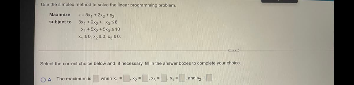 Use the simplex method to solve the linear programming problem.
z = 5x, + 2x2 + X3
3x, + 9x2 + X3 56
X1 +5x2 + 5x3 s 10
X, 20, x2 20, X3 20.
Maximize
subject to
Select the correct choice below and, if necessary, fill in the answer boxes to complete your choice.
O A. The maximum is
when x =
,X2 =
, X3 =
and s2 =
