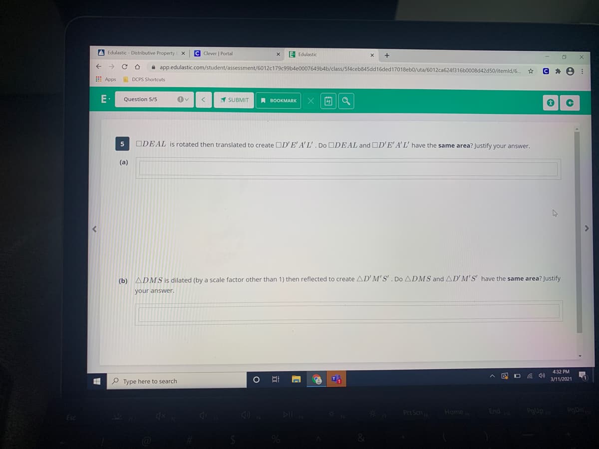 A Edulastic - Distributive Property E X
C Clever | Portal
E Edulastic
a app.edulastic.com/student/assessment/6012c179c99b4e0007649b4b/class/5f4ceb845dd16ded17018eb0/uta/6012ca624f316b0008d42d50/itemld/6.
E Apps
E DCPS Shortcuts
E•
Question 5/5
1 SUBMIT
A BOOKMARK
ODEAL is rotated then translated to create DD' E' A'L', Do ODEAL and OD'E' A' L' have the same area? Justify your answer.
(a)
(b) ADMS is dilated (by a scale factor other than 1) then reflected to create AD'M'S'. Do ADMS and AD'M'S' have the same area? Justify
your answer
4:32 PM
3/11/2021
P Type here to search
Prt Scn
End
PoUp
PaDn
Home
