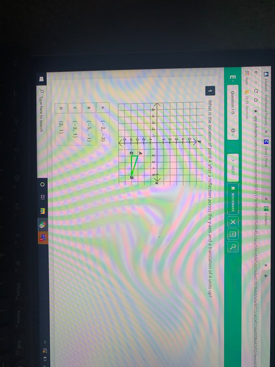 A Edulastic - Distributive Property
C Clever | Portal
E Edulastic
+
->
A app.edulastic.com/student/assessment/6012c179c99b4e0007649b4b/class/5f4ceb845dd16ded17018eb0/uta/6012ca624f316b0008d42d50/itemld/
Apps
DCPS Shortcuts
E
Question 1/5
> NEXT
A BOOKMARK
1
What is the location of point A after a reflection across the y-axis and a translation of 4 units up?
5-
1-
(-2, -3)
A.
(-5, –1)
B
(-2, 1)
(2, 1)
D
P Type here to search
DII
Prt Scn
Home
1pu3
