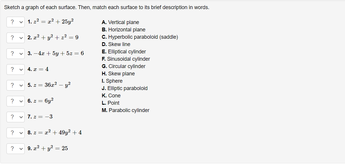 Sketch a graph of each surface. Then, match each surface to its brief description in words.
?
1. z2 = x2 + 25y²
A. Vertical plane
B. Horizontal plane
C. Hyperbolic paraboloid (saddle)
D. Skew line
v 2. x2 + y² + z² = 9
E. Elliptical cylinder
F. Sinusoidal cylinder
G. Circular cylinder
?
3. -4x + 5y + 5z = 6
?
4. x = 4
H. Skew plane
I. Sphere
J. Elliptic paraboloid
K. Cone
?
5. z = 36x?
y?
6. z = 6y2
L. Point
M. Parabolic cylinder
?
7. z = -3
?
8. z = x2 + 49y? + 4
?
9. x2 + y? = 25
