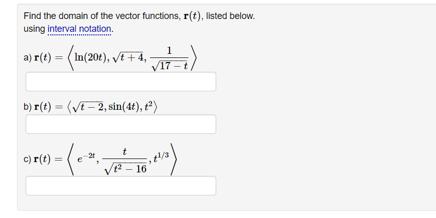 Find the domain of the vector functions, r(t), listed below.
using interval notation.
а) г (€)
1
(In(20t), vt + 4,
V17 – t
b) r(t) = (VE – 2, sin(4t), t²)
-2t
c) r(t)
t2 – 16
