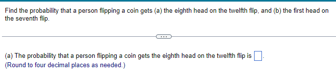 Find the probability that a person flipping a coin gets (a) the eighth head on the twelfth flip, and (b) the first head on
the seventh flip.
(a) The probability that a person flipping a coin gets the eighth head on the twelfth flip is.
(Round to four decimal places as needed.)