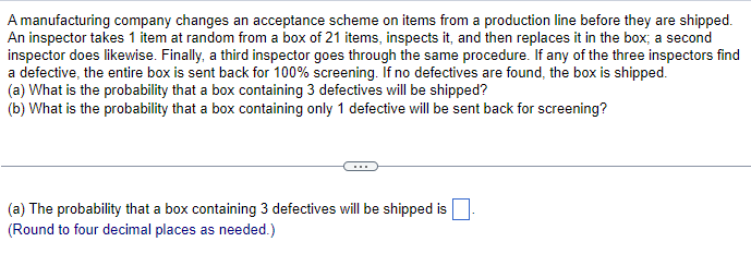 A manufacturing company changes an acceptance scheme on items from a production line before they are shipped.
An inspector takes 1 item at random from a box of 21 items, inspects it, and then replaces it in the box; a second
inspector does likewise. Finally, a third inspector goes through the same procedure. If any of the three inspectors find
a defective, the entire box is sent back for 100% screening. If no defectives are found, the box is shipped.
(a) What is the probability that a box containing 3 defectives will be shipped?
(b) What is the probability that a box containing only 1 defective will be sent back for screening?
(a) The probability that a box containing 3 defectives will be shipped is
(Round to four decimal places as needed.)