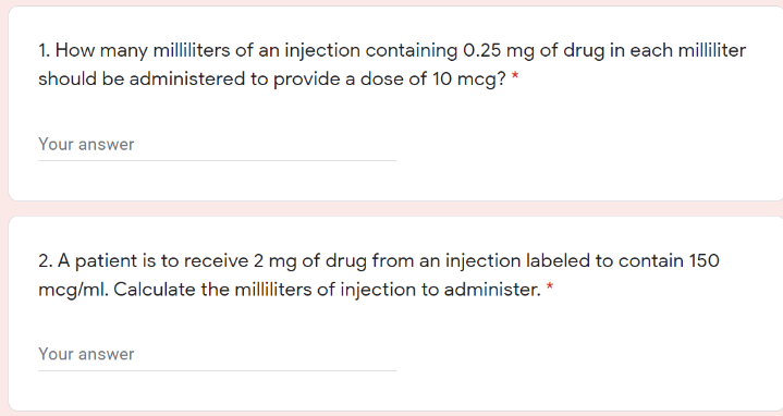 1. How many milliliters of an injection containing 0.25 mg of drug in each milliliter
should be administered to provide a dose of 10 mcg? *
Your answer
2. A patient is to receive 2 mg of drug from an injection labeled to contain 150
mcg/ml. Calculate the milliliters of injection to administer.
Your answer
