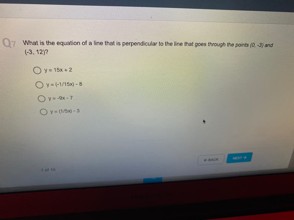 What is the equation of a line that is perpendicular to the line that goes through the points (0, -3) and
Q7
(-3, 12)?
O y = 15x + 2
O y = (-1/15x) - 8
O y = -9x - 7
O y = (1/5x) - 3
NEXT
e-BACK
7 of 10
