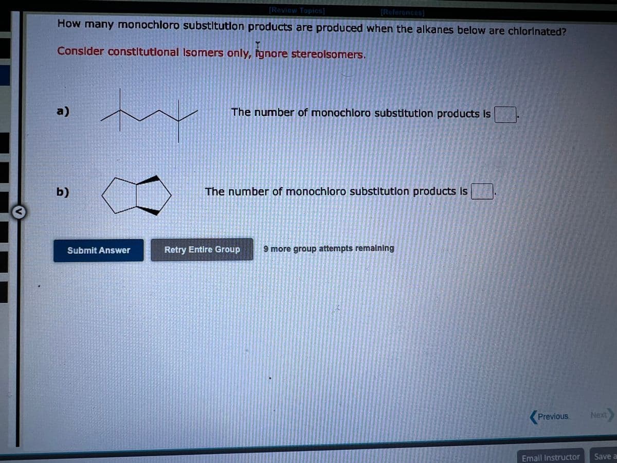 [Review Topics]
[References]
How many monochloro substitution products are produced when the alkanes below are chlorinated?
Consider constitutional Isomers only, ignore stereolsomers.
a)
b)
Submit Answer
ZELT
12 T
TET
AGNI
Th
Star
TACRECEMEG57
27
1000R
The number of monochloro substitution products is
Retry Entire Group
The number of monochloro substitution products is
9 more group attempts remaining
Previous
Email Instructor
Next
Save a