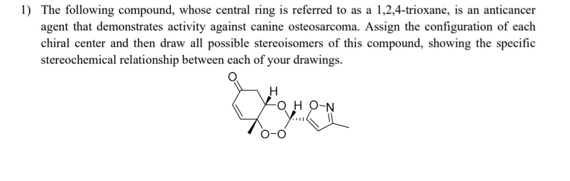 1) The following compound, whose central ring is referred to as a 1,2,4-trioxane, is an anticancer
agent that demonstrates activity against canine osteosarcoma. Assign the configuration of each
chiral center and then draw all possible stereoisomers of this compound, showing the specific
stereochemical relationship between each of
your drawings.
H
-OH O-N
O-O