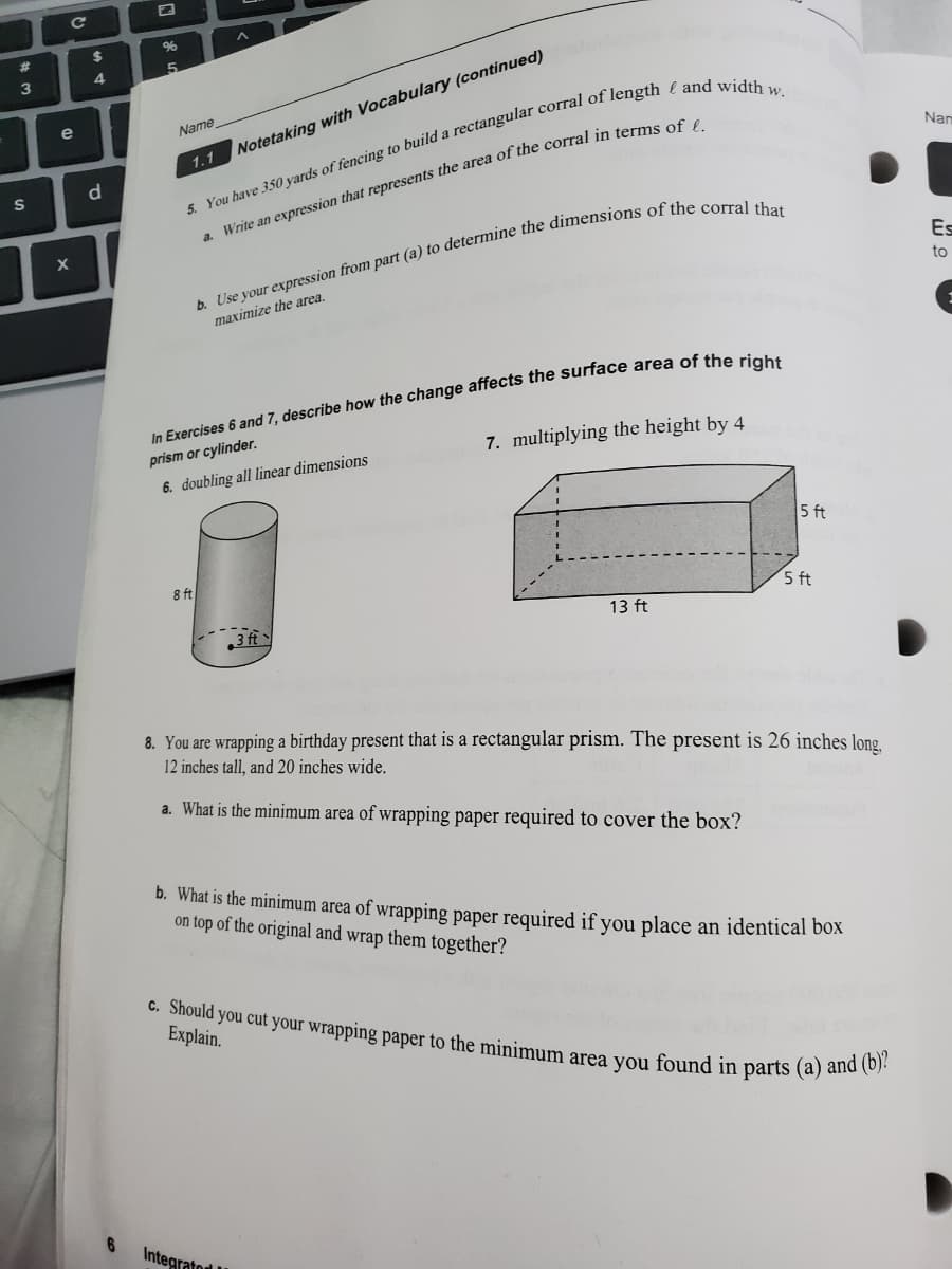 Name
5. You have 350 yards of fencing to build a rectangular corral of length and width w.
a. Write an expression that represents the area of the corral in terms of £.
Notetaking with Vocabulary (conti
1.1
b. Use your expression from part (a) to determine the dimensions of the corral that
maximize the area.
In Exercises 6 and 7, describe how the change affects the surface area of the right
prism or cylinder.
6. doubling all linear dimensions
7. multiplying the height by 4
8 ft
5 ft
3 ft
13 ft
5 ft
