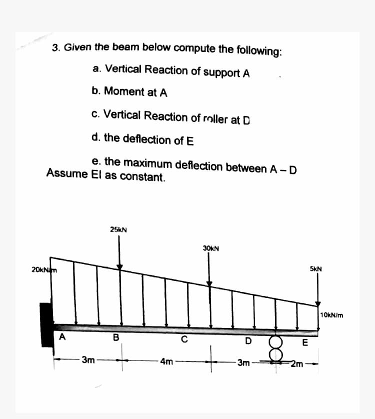 3. Given the beam below compute the following:
a. Vertical Reaction of support A
b. Moment at A
c. Vertical Reaction of roller at D
d. the deflection of E
e. the maximum deflection between A-D
Assume El as constant.
20kNm
A
3m
25KN
B
4m
30KN
D
-3m
E
2m
5kN
10kN/m