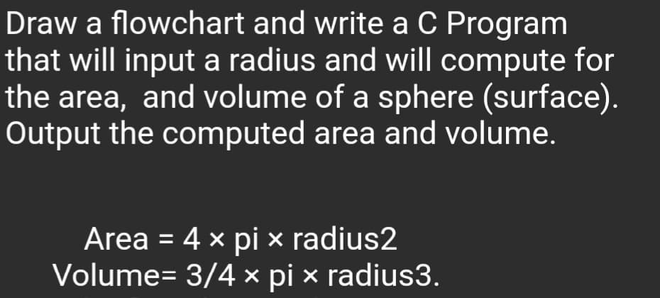 Draw a flowchart and write a C Program
that will input a radius and will compute for
the area, and volume of a sphere (surface).
Output the computed area and volume.
Area = 4 x pi × radius2
Volume= 3/4 x pi x radius3.
