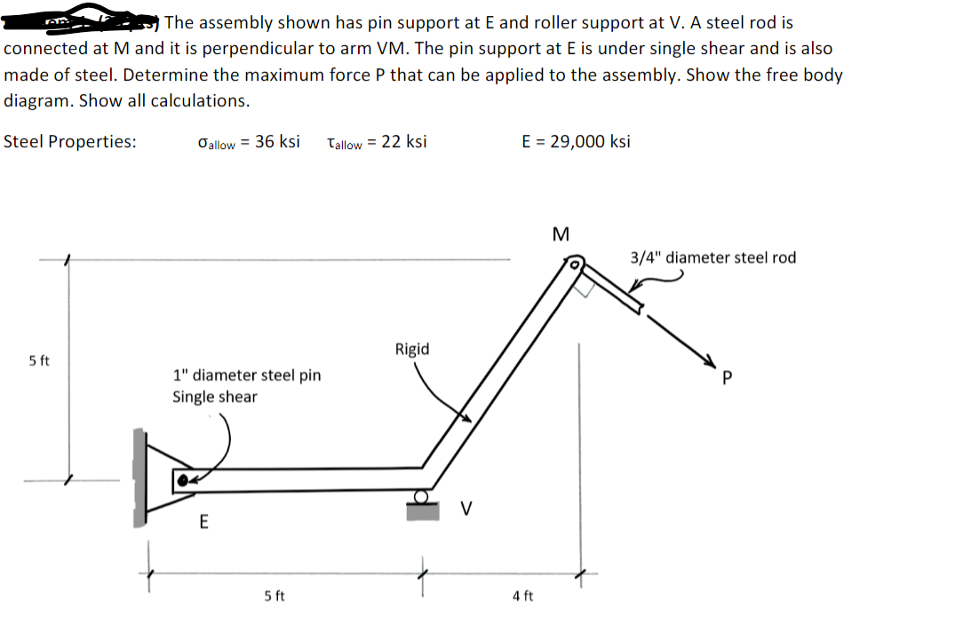 TOR
The assembly shown has pin support at E and roller support at V. A steel rod is
connected at M and it is perpendicular to arm VM. The pin support at E is under single shear and is also
made of steel. Determine the maximum force P that can be applied to the assembly. Show the free body
diagram. Show all calculations.
Steel Properties:
Oallow = 36 ksi
Tallow = 22 ksi
E = 29,000 ksi
M
3/4" diameter steel rod
Rigid
5 ft
1" diameter steel pin
Single shear
E
5 ft
4 ft