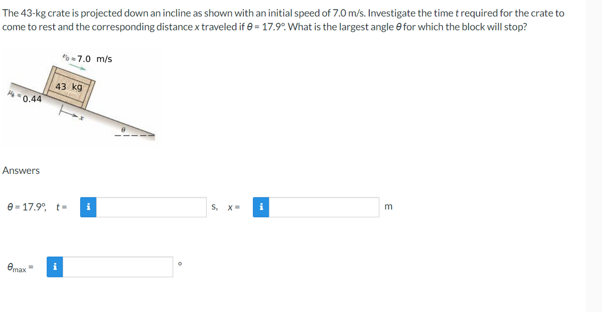 The 43-kg crate is projected down an incline as shown with an initial speed of 7.0 m/s. Investigate the time t required for the crate to
come to rest and the corresponding distance x traveled if 0 = 17.9°. What is the largest angle 0 for which the block will stop?
07.0 m/s
H₂=0.44
m
S, X =
i
43 kg
Answers
0= 17.9°, t =
Omax =
i