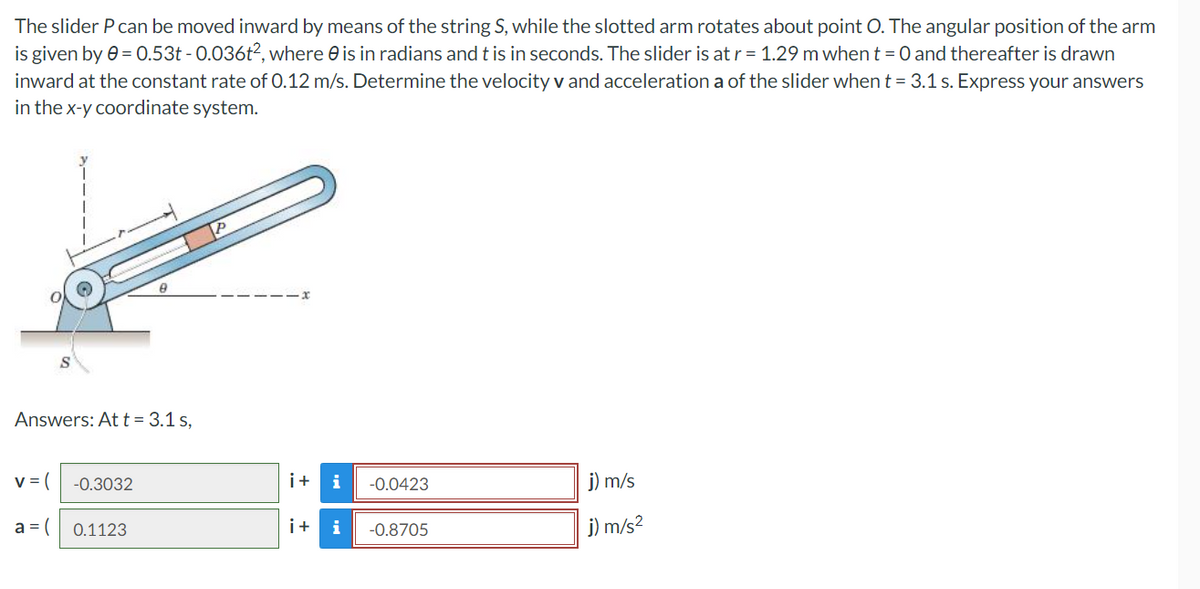 The slider P can be moved inward by means of the string S, while the slotted arm rotates about point O. The angular position of the arm
is given by 0 = 0.53t -0.036t², where is in radians and t is in seconds. The slider is at r = 1.29 m when t = 0 and thereafter is drawn
inward at the constant rate of 0.12 m/s. Determine the velocity v and acceleration a of the slider when t = 3.1 s. Express your answers
in the x-y coordinate system.
8
Answers: At t = 3.1 s,
v = (
-0.3032
i+ i -0.0423
j) m/s
a = (
0.1123
i+ i
-0.8705
j) m/s²