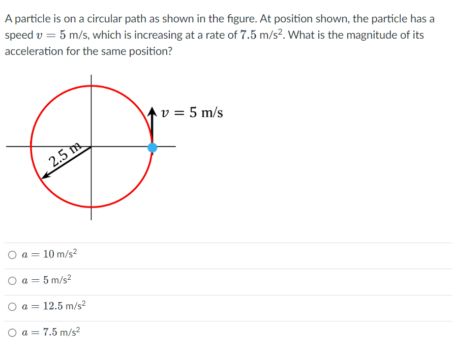 ### Problem Statement
A particle is on a circular path as shown in the figure. At the position shown, the particle has a speed \( v = 5 \ \text{m/s} \), which is increasing at a rate of \( 7.5 \ \text{m/s}^2 \). What is the magnitude of its acceleration for the same position?

### Diagram Description
The diagram presents a circle with a radius of \( 2.5 \ \text{m} \). A particle is indicated by a blue dot on the circumference of the circle. The velocity vector (\( v \)) at the point where the particle is located is directed tangentially to the circle upwards, with \( v = 5 \ \text{m/s} \).

### Choices for the Solution
- \( a = 10 \ \text{m/s}^2 \)
- \( a = 5 \ \text{m/s}^2 \)
- \( a = 12.5 \ \text{m/s}^2 \)
- \( a = 7.5 \ \text{m/s}^2 \)

### Explanation

To find the magnitude of the total acceleration \( a \), we need to consider both the tangential acceleration \( a_t \) and the centripetal (radial) acceleration \( a_r \).

1. **Tangential Acceleration (\( a_t \)):**
   Given as \( 7.5 \ \text{m/s}^2 \).

2. **Centripetal Acceleration (\( a_r \)):**
   This can be calculated using the formula:
   \[
   a_r = \frac{v^2}{r}
   \]
   Where:
   - \( v = 5 \ \text{m/s} \)
   - \( r = 2.5 \ \text{m} \)

   Substituting the values:
   \[
   a_r = \frac{(5)^2}{2.5} = \frac{25}{2.5} = 10 \ \text{m/s}^2
   \]

3. **Total Acceleration (\( a \)):**
   The magnitude of the total acceleration \( a \) is the vector sum of the tangential and centripetal accelerations:
   \[
   a = \sqrt{a_t^2 + a_r^