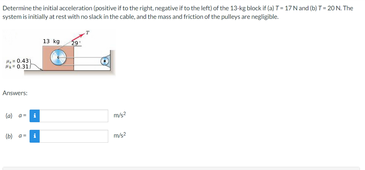 ## Problem Statement

Determine the initial acceleration (positive if to the right, negative if to the left) of the 13-kg block if:
- (a) T = 17 N 
- (b) T = 20 N. 

The system is initially at rest with no slack in the cable, and the mass and friction of the pulleys are negligible.

### Diagram Explanation
The problem includes a diagram showing the following details:
- A 13 kg block situated on a horizontal surface.
- A cable is attached to the block, passing over a pulley system.
- The tension force \( T \) in the cable is applied at an angle of 29° above the horizontal.
- The coefficients of static and kinetic friction between the block and the surface are given as \(\mu_s = 0.43\) and \(\mu_k = 0.31\), respectively.

### Answer Fields
The students need to determine the acceleration and fill in the following fields:
- (a) \( a = \) _____  m/s²
- (b) \( a = \) _____  m/s²