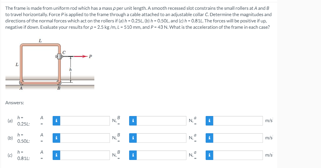 ### Mechanical Engineering Problem: Determining Forces and Acceleration of a Constrained Frame

#### Problem Statement:
The frame is made from a uniform rod which has a mass \( \rho \) per unit length. A smooth recessed slot constrains the small rollers at \( A \) and \( B \) to travel horizontally. Force \( P \) is applied to the frame through a cable attached to an adjustable collar \( C \). Determine the magnitudes and directions of the normal forces which act on the rollers if:
- \( (a) \, h = 0.25L \)
- \( (b) \, h = 0.50L \)
- \( (c) \, h = 0.81L \)

where \( h \) is the vertical distance of the collar from the bottom roller, and \( L \) is the length of the sides of the square frame.

The forces will be positive if up, negative if down. Evaluate your results for:
- \( \rho = 2.5 \, \text{kg/m} \),
- \( L = 510 \, \text{mm} \),
- \( P = 43 \, \text{N} \).

What is the acceleration of the frame in each case?

#### Diagram Explanation:
There is an illustration of the frame as described:
- The frame forms a square with side length \( L \).
- There are small rollers at points \( A \) and \( B \) at the bottom vertices of the square.
- A cable applies force \( P \) horizontally to the frame through a collar \( C \) located a height \( h \) above the bottom roller \( B \).

#### Answers:
To solve this problem, you need to determine the values for:
- Normal force \( N_A \) at roller \( A \),
- Normal force \( N_B \) at roller \( B \),
- Acceleration \( a \) of the frame in each scenario.

##### When \( h = 0.25L \):
- \(N_A = \) [Your calculated value]
- \(N_B = \) [Your calculated value]
- Acceleration \( a = \) [Your calculated value] m/s\(^2\)

##### When \( h = 0.50L \):
- \(N_A = \) [Your calculated value]
- \(N_B = \) [Your calculated value]
- Acc