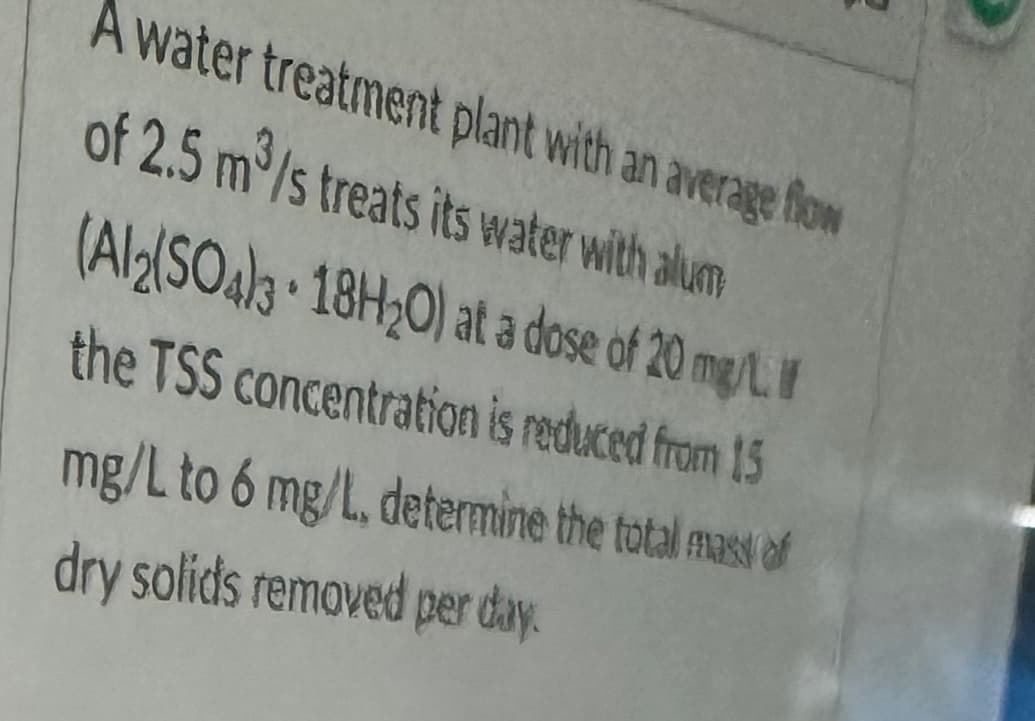 A water treatment plant with an average flow
of 2.5 m³/s treats its water with alum
(Al2(SO4)3 18H2O) at a dose of 20 mg/L. I
the TSS concentration is reduced from 15
mg/L to 6 mg/L, determine the total mass of
dry solids removed per day.