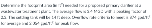 Determine the footprint area (in ft²) needed for a proposed primary clarifier at a
wastewater treatment plant. The average flow is 3.4 MGD with a peaking factor of
2.3. The settling tank will be 14 ft deep. Overflow rate criteria to meet is 874 gpd/ft²
for average and 2,054 gpd/ft² for peak flow.