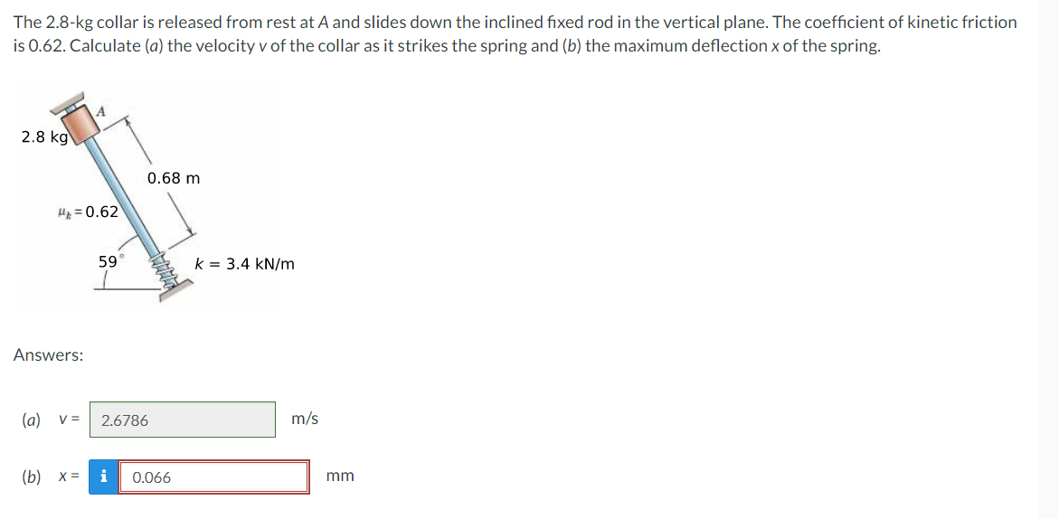 ### Problem Statement:

The 2.8-kg collar is released from rest at A and slides down the inclined fixed rod in the vertical plane. The coefficient of kinetic friction is 0.62. Calculate (a) the velocity \(v\) of the collar as it strikes the spring and (b) the maximum deflection \(x\) of the spring.

### Diagram Description:

The diagram illustrates a collar with a mass of 2.8 kg situated at point A. The collar slides down an inclined rod which is fixed in the vertical plane. Key details in the diagram include:
- An inclination angle of the rod at 59°.
- A compressed spring at the bottom with a spring constant \(k = 3.4 \text{kN/m}\).
- A horizontal distance of 0.68 m from point A to the spring.
- The coefficient of kinetic friction \( \mu_k = 0.62 \).

### Answers:

(a) \( v = 2.6786 \, \text{m/s} \)

(b) \( x = 0.066 \, \text{mm} \)
### Notes:

The velocity and deflection results are calculated to determine the dynamics of the collar as it interacts with the inclined plane and the spring. The frictional force plays a significant role in the calculation of the velocity as it reaches the spring.