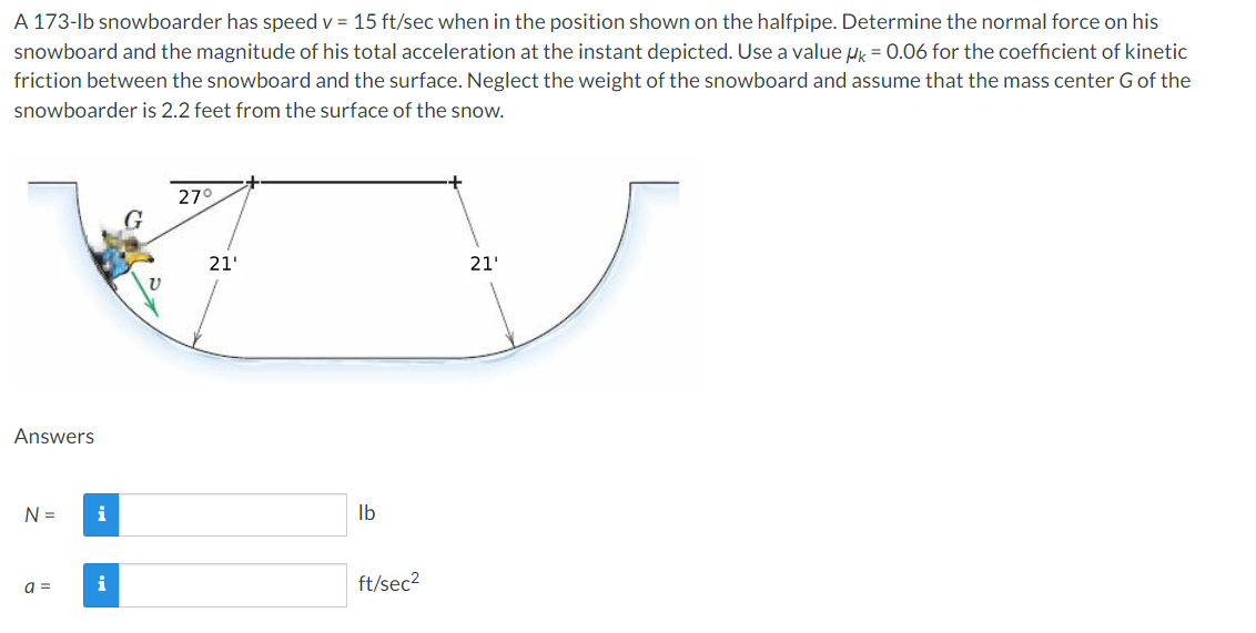 A 173-lb snowboarder has speed v = 15 ft/sec when in the position shown on the halfpipe. Determine the normal force on his
snowboard and the magnitude of his total acceleration at the instant depicted. Use a value HK = 0.06 for the coefficient of kinetic
friction between the snowboard and the surface. Neglect the weight of the snowboard and assume that the mass center G of the
snowboarder is 2.2 feet from the surface of the snow.
27°
G
21'
Answers
N =
a =
i
i
21'
lb
ft/sec²