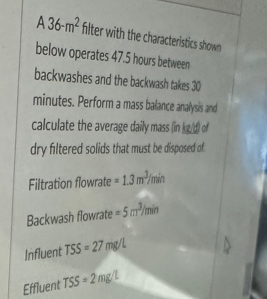 A 36-m² filter with the characteristics shown
below operates 47.5 hours between
backwashes and the backwash takes 30
minutes. Perform a mass balance analysis and
calculate the average daily mass (in keld) of
dry filtered solids that must be disposed of
Filtration flowrate = 1.3 m³/min
Backwash flowrate = 5 m³/min
Influent TSS = 27 mg/L
Effluent TSS=2 mg/L