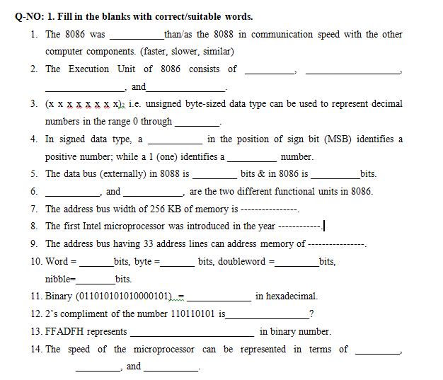 Q-NO: 1. Fill in the blanks with correct/suitable words.
1. The 8086 was
_than/as the 8088 in communication speed with the other
computer components. (faster, slower, similar)
2. The Execution Unit of 8086 consists of
and
3. (x x x XX X x x); i.e. unsigned byte-sized data type can be used to represent decimal
numbers in the range 0 through
4. In signed data type, a
in the position of sign bit (MSB) identifies a
positive number; while a 1 (one) identifies a
number.
5. The data bus (externally) in 8088 is
bits & in 8086 is
_bits.
6.
and
are the two different functional units in 8086.
7. The address bus width of 256 KB of memory is-
8. The first Intel microprocessor was introduced in the year
9. The address bus having 33 address lines can address memory of -
10. Word =
_bits, byte =
bits, doubleword =
_bits,
nibble=
_bits.
11. Binary (011010101010000101) =
in hexadecimal.
12. 2's compliment of the number 110110101 is
13. FFADFH represents
in binary number.
14. The speed of the microprocessor can be represented in terms of
and
