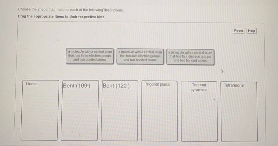 Choose the shape that matches each of the following descriptions
Drag the appropriate items to their respective bins.
Reset
Help
a molecule with a central atom
that has three electron groups
and two bonded atoms
a molecule with a central atom
that has two electron groups
and two bonded atoms
a molecule with a central atom
that has four electrori groups
and two bonded atoms
Linear
Bent (109)
Bent (120)
Trigonal planar
Trigonal
pyramidal
Tetrahedral
