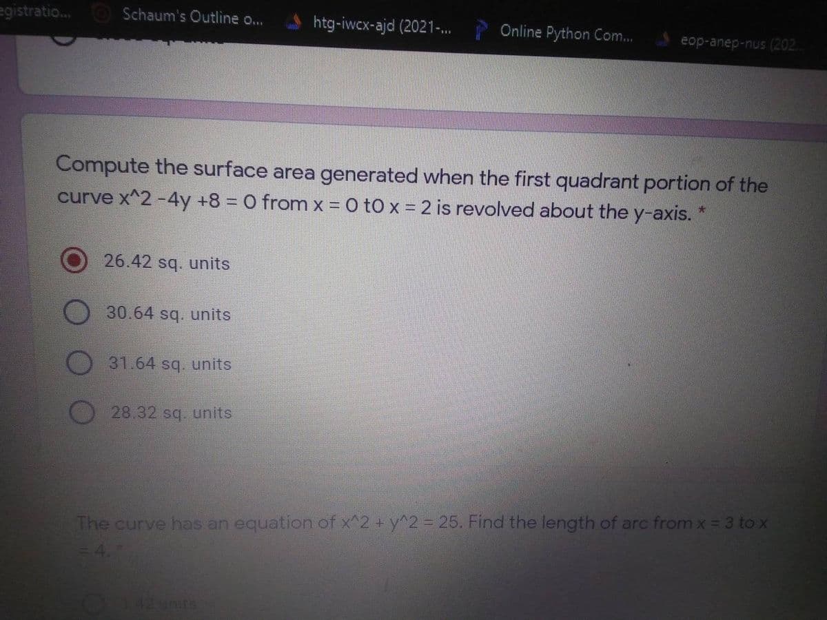 egistratio. O Schaum's Outline o...
htg-iwcx-ajd (2021-.
Online Python Com...
eop-anep-nus (202.
Compute the surface area generated when the first quadrant portion of the
curve x^2 -4y +8 = O from x = 0 tO x = 2 is revolved about the y-axis.
26.42 sq. units
30.64 sq. units
31.64 sq. units
28.32 sq. units
The curve has an equation of x^2 + y^2= 25. Find the length of arc from x = 3 to x
4.
42 units
