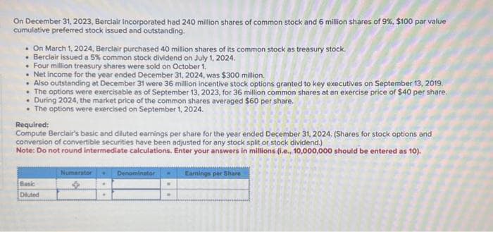 On December 31, 2023, Berclair Incorporated had 240 million shares of common stock and 6 million shares of 9%, $100 par value
cumulative preferred stock issued and outstanding.
. On March 1, 2024, Berclair purchased 40 million shares of its common stock as treasury stock.
• Berclair issued a 5% common stock dividend on July 1, 2024.
• Four million treasury shares were sold on October 1.
• Net income for the year ended December 31, 2024, was $300 million.
• Also outstanding at December 31 were 36 million incentive stock options granted to key executives on September 13, 2019.
• The options were exercisable as of September 13, 2023, for 36 million common shares at an exercise price of $40 per share.
During 2024, the market price of the common shares averaged $60 per share.
• The options were exercised on September 1, 2024.
Required:
Compute Berclair's basic and diluted earnings per share for the year ended December 31, 2024. (Shares for stock options and
conversion of convertible securities have been adjusted for any stock split or stock dividend.)
Note: Do not round intermediate calculations. Enter your answers in millions (i.e., 10,000,000 should be entered as 10).
Basic
Diluted
Numerator
Denominator
M
.
Earnings per Share