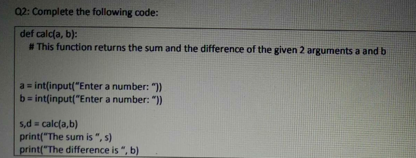 Q2: Complete the following code:
def calc(a, b):
# This function returns the sum and the difference of the given 2 arguments a and b
a = int(input("Enter a number: "))
b= int(input("Enter a number: ")).
%3D
5,d calc(a,b)
print("The sum is ", s)
print("The difference is ", b)
