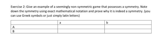 Exercise 2: Give an example of a seemingly non-symmetric game that possesses a symmetry. Note
down the symmetry using exact mathematical notation and prove why it is indeed a symmetry. (you
can use Greek symbols or just simply latin letters)
a
A
B
