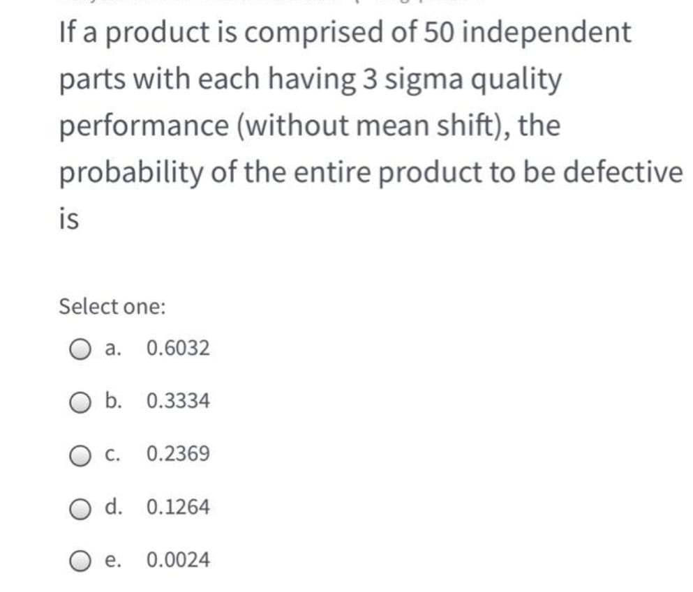 If a product is comprised of 50 independent
parts with each having 3 sigma quality
performance (without mean shift), the
probability of the entire product to be defective
is
Select one:
а.
0.6032
O b. 0.3334
Ос.
0.2369
O d. 0.1264
е.
0.0024
