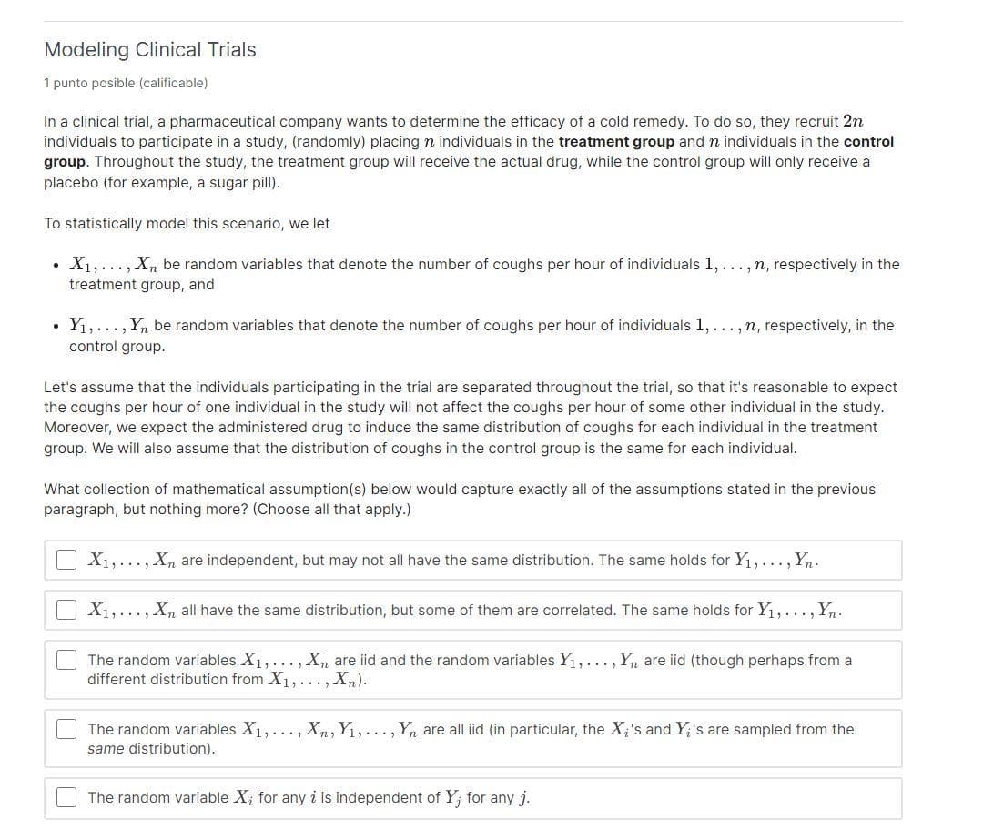 Modeling Clinical Trials
1 punto posible (calificable)
In a clinical trial, a pharmaceutical company wants to determine the efficacy of a cold remedy. To do so, they recruit 2n
individuals to participate in a study, (randomly) placing n individuals in the treatment group and n individuals in the control
group. Throughout the study, the treatment group will receive the actual drug, while the control group will only receive a
placebo (for example, a sugar pill).
To statistically model this scenario, we let
X1,..., Xn be random variables that denote the number of coughs per hour of individuals 1,..., n, respectively in the
treatment group, and
• Y1,..., Yn be random variables that denote the number of coughs per hour of individuals 1,..., n, respectively, in the
control group.
Let's assume that the individuals participating in the trial are separated throughout the trial, so that it's reasonable to expect
the coughs per hour of one individual in the study will not affect the coughs per hour of some other individual in the study.
Moreover, we expect the administered drug to induce the same distribution of coughs for each individual in the treatment
group. We will also assume that the distribution of coughs in the control group is the same for each individual.
What collection of mathematical assumption(s) below would capture exactly all of the assumptions stated in the previous
paragraph, but nothing more? (Choose all that apply.)
X1,..., Xn are independent, but may not all have the same distribution. The same holds for Y1, ..., Yn.
X1,..., Xn all have the same distribution, but some of them are correlated. The same holds for Y1,..., Yn.
The random variables X1,..., Xn are iid and the random variables Y1,..., Y, are iid (though perhaps from a
different distribution from X1,..., Xn).
The random variables X1,... , Xn, Y1,..., Yn are all iid (in particular, the X;'s and Y;'s are sampled from the
same distribution).
The random variable X; for any i is independent of Y; for any j.
