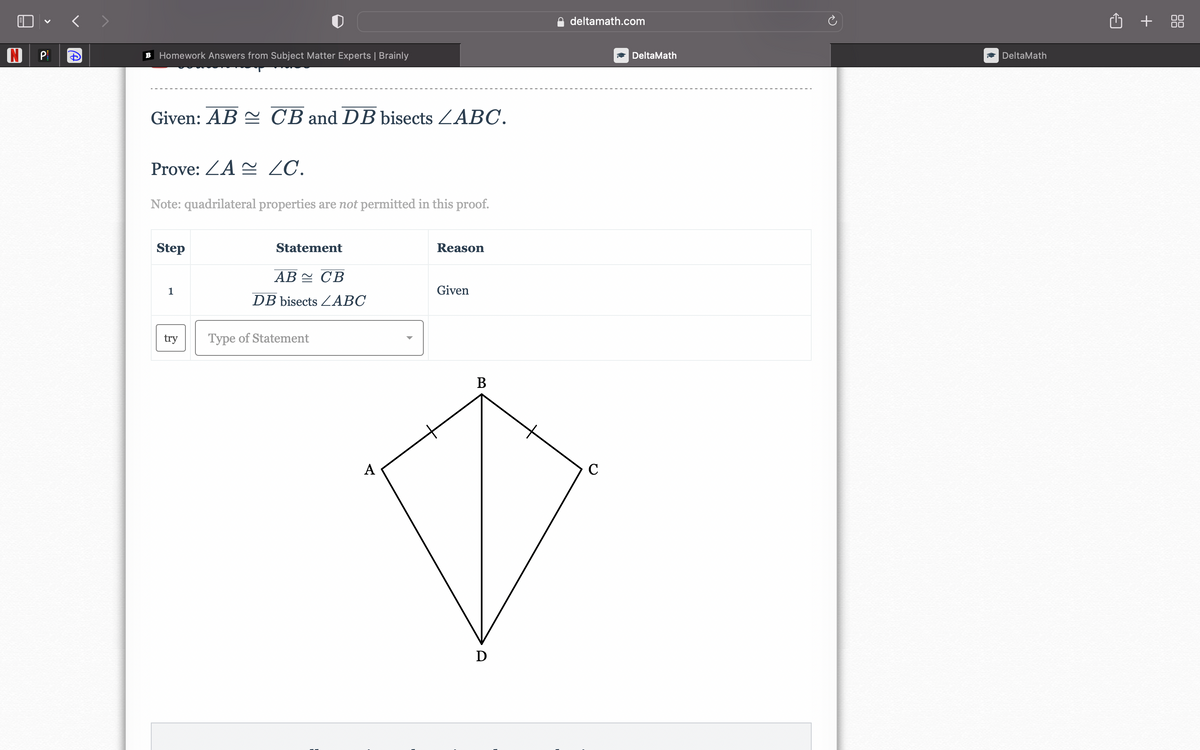 N P
+]
B Homework Answers from Subject Matter Experts | Brainly
Given: AB CB and DB bisects LABC.
Prove: ZA~ ZC.
Note: quadrilateral properties are not permitted in this proof.
Step
1
try
Statement
AB CB
DB bisects ABC
Type of Statement
A
Reason
Given
B
D
deltamath.com
C
DeltaMath
DeltaMath
+88