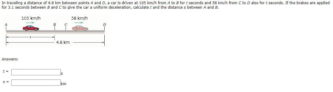 In traveling a distance of 4.8 km between points A and D, a car is driven at 105 km/h from A to B for t seconds and 58 km/h from C to D also for t seconds. If the brakes are applied
for 3.1 seconds between B and C to give the car a uniform deceleration, calculate t and the distance s between A and B.
105 km/h
58 km/h
B
D
4.8 km
Answers:
km
