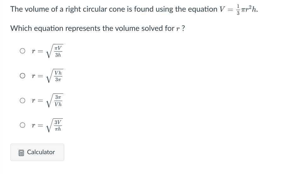 The volume of a right circular cone is found using the equation V =
r²h.
Which equation represents the volume solved for r ?
TV
O r=
V 3h
Vh
O r =
V 37
O r=
V Vh
3V
O r=
Th
Calculator
