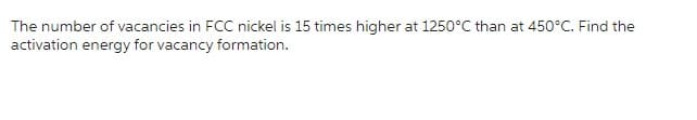 The number of vacancies in FCC nickel is 15 times higher at 1250°C than at 450°C. Find the
activation energy for vacancy formation.
