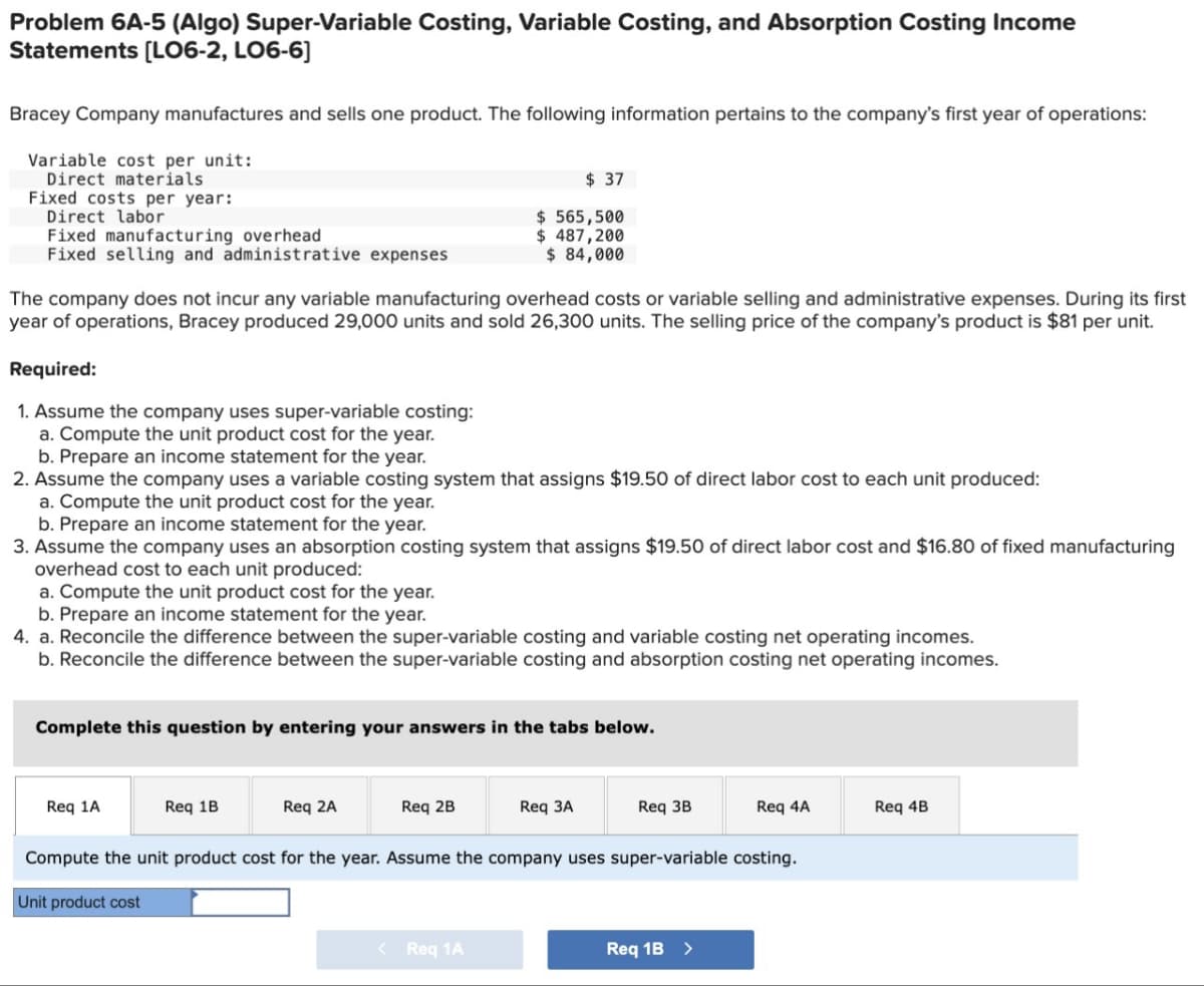 Problem 6A-5 (Algo) Super-Variable Costing, Variable Costing, and Absorption Costing Income
Statements [L06-2, LO6-6]
Bracey Company manufactures and sells one product. The following information pertains to the company's first year of operations:
Variable cost per unit:
Direct materials
Fixed costs per year:
Direct labor
Fixed manufacturing overhead
Fixed selling and administrative expenses
Required:
1. Assume the company uses super-variable costing:
a. Compute the unit product cost for the year.
The company does not incur any variable manufacturing overhead costs or variable selling and administrative expenses. During its first
year of operations, Bracey produced 29,000 units and sold 26,300 units. The selling price of the company's product is $81 per unit.
b. Prepare an income statement for the year.
2. Assume the company uses a variable costing system that assigns $19.50 of direct labor cost to each unit produced:
a. Compute the unit product cost for the year.
b. Prepare an income statement for the year.
3. Assume the company uses an absorption costing system that assigns $19.50 of direct labor cost and $16.80 of fixed manufacturing
overhead cost to each unit produced:
a. Compute the unit product cost for the year.
b. Prepare an income statement for the year.
4. a. Reconcile the difference between the super-variable costing and variable costing net operating incomes.
b. Reconcile the difference between the super-variable costing and absorption costing net operating incomes.
Req 1A
$37
$ 565,500
$ 487,200
$ 84,000
Complete this question by entering your answers in the tabs below.
Req 1B
Req 2A
Req 2B
< Req 1A
Req 3A
Req 3B
Compute the unit product cost for the year. Assume the company uses super-variable costing.
Unit product cost
Req 4A
Req 1B >
Req 4B