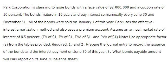 Park Corporation is planning to issue bonds with a face value of $2,000,000 and a coupon rate of
10 percent. The bonds mature in 10 years and pay interest semiannually every June 30 and
December 31. All of the bonds were sold on January 1 of this year. Park uses the effective -
interest amortization method and also uses a premium account. Assume an annual market rate of
interest of 8.5 percent. (FV of $1, PV of $1, FVA of $1, and PVA of $1) Note: Use appropriate factor
(s) from the tables provided. Required: 1. and 2. Prepare the journal entry to record the issuance
of the bonds and the interest payment on June 30 of this year. 3. What bonds payable amount
will Park report on its June 30 balance sheet?