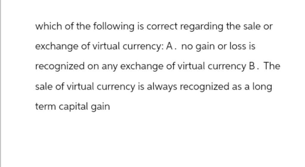 which of the following is correct regarding the sale or
exchange of virtual currency: A. no gain or loss is
recognized on any exchange of virtual currency B. The
sale of virtual currency is always recognized as a long
term capital gain