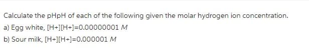 Calculate the pHpH of each of the following given the molar hydrogen ion concentration.
a) Egg white, [H+][H+]=0.00000001 M
b) Sour milk, [H+][H+]=0.000001 M