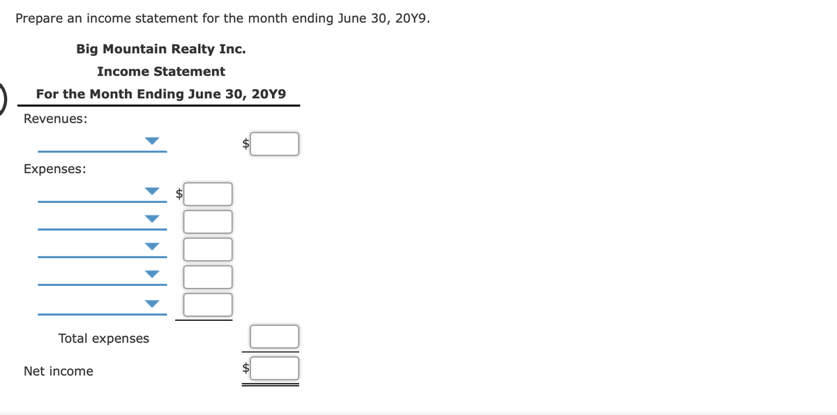 Prepare an income statement for the month ending June 30, 20Y9.
Big Mountain Realty Inc.
Income Statement
For the Month Ending June 30, 20Y9
Revenues:
Expenses:
Total expenses
Net income
