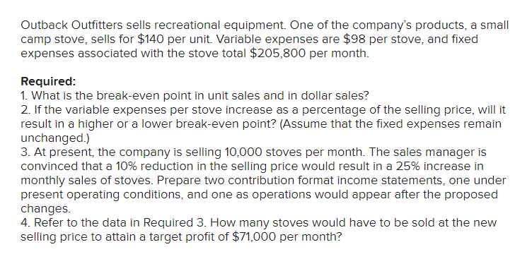 Outback Outfitters sells recreational equipment. One of the company's products, a small
camp stove, sells for $140 per unit. Variable expenses are $98 per stove, and fixed
expenses associated with the stove total $205,800 per month.
Required:
1. What is the break-even point in unit sales and in dollar sales?
2. If the variable expenses per stove increase as a percentage of the selling price, will it
result in a higher or a lower break-even point? (Assume that the fixed expenses remain
unchanged.)
3. At present, the company is selling 10,000 stoves per month. The sales manager is
convinced that a 10% reduction in the selling price would result in a 25% increase in
monthly sales of stoves. Prepare two contribution format income statements, one under
present operating conditions, and one as operations would appear after the proposed
changes.
4. Refer to the data in Required 3. How many stoves would have to be sold at the new
selling price to attain a target profit of $71,000 per month?
