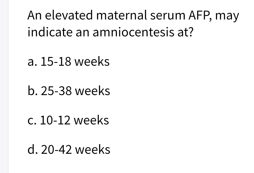 An elevated maternal serum AFP, may
indicate an amniocentesis at?
a. 15-18 weeks
b. 25-38 weeks
c. 10-12 weeks
d. 20-42 weeks
