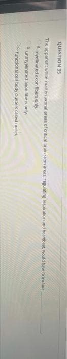 QUESTION 35
The apparent white matter/axonal areas of critical brain stem areas, regulating respiration and heartbeat, would have to include
a. myelinated axon fibers only.
B. unmyelinated axon fibers only.
C functional cell body clusters called nuclei,

