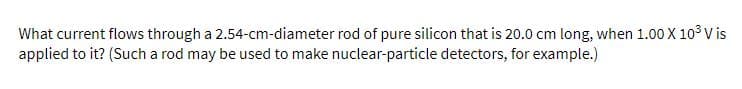 What current flows through a 2.54-cm-diameter rod of pure silicon that is 20.0 cm long, when 1.00 X 103 V is
applied to it? (Such a rod may be used to make nuclear-particle detectors, for example.)
